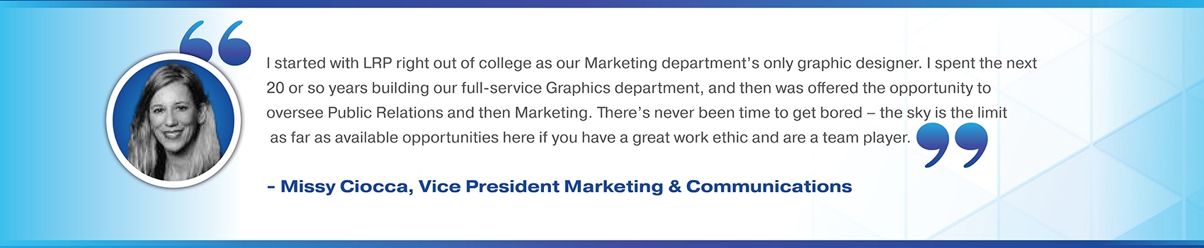 I started with LRP right out of college as our Marketing department’s only graphic designer. I spent the next 20 or so years building our full-service Graphics department, and then was offered the opportunity to oversee Public Relations and then Marketing. There’s never been time to get bored – the sky is the limit as far as available opportunities here if you have a great work ethic and are a team player. Missy Ciocca, Vice President Marketing & Communications