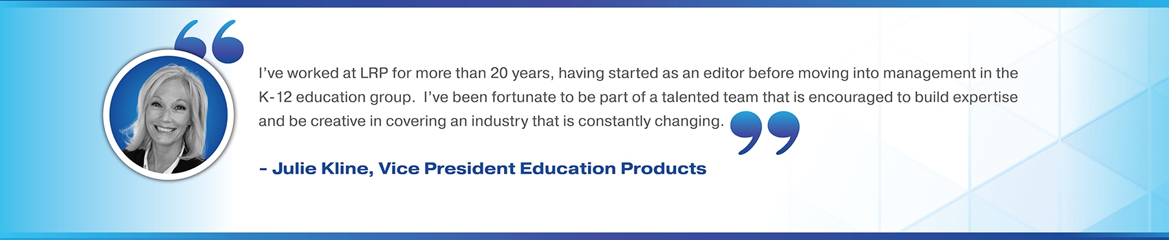 I’ve worked at LRP for more than 20 years, having started as an editor before moving into management in the K-12 education group.  I’ve been fortunate to be part of a talented team that is encouraged to build expertise and be creative in covering an industry that is constantly changing. Julie Kline, Vice President Education Products