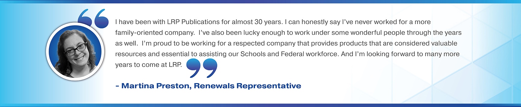 I have been with LRP Publications for almost 30 years. I can honestly say I’ve never worked for a more family-oriented company.  I’ve also been lucky enough to work under some wonderful people through the years as well.  I’m proud to be working for a respected company that provides products that are considered valuable resources and essential to assisting our Schools and Federal workforce. And I’m looking forward to many more years to come at LRP. Martina Preston, Renewals Representative 