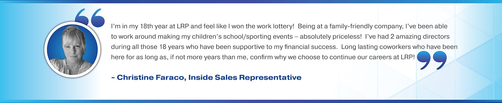 I’m in my 18th year at LRP and feel like I won the work lottery!  Being at a family-friendly company, I’ve been able to work around making my children’s school/sporting events – absolutely priceless!  I’ve had 2 amazing directors during all those 18 years who have been supportive to my financial success.  Long lasting coworkers who have been here for as long as, if not more years than me, confirm why we choose to continue our careers at LRP! Christine Faraco, Inside Sales Representative