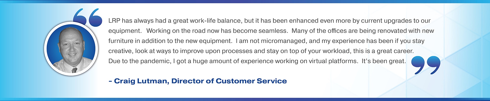 LRP has always had a great work-life balance, but it has been enhanced even more by current upgrades to our equipment.   Working on the road now has become seamless.  Many of the offices are being renovated with new furniture in addition to the new equipment.  I am not micromanaged, and my experience has been if you stay creative, look at ways to improve upon processes and stay on top of your workload, this is a great career.  Due to the pandemic, I got a huge amount of experience working on virtual platforms.  It’s been great.  Craig Lutman, Director of Customer Service 